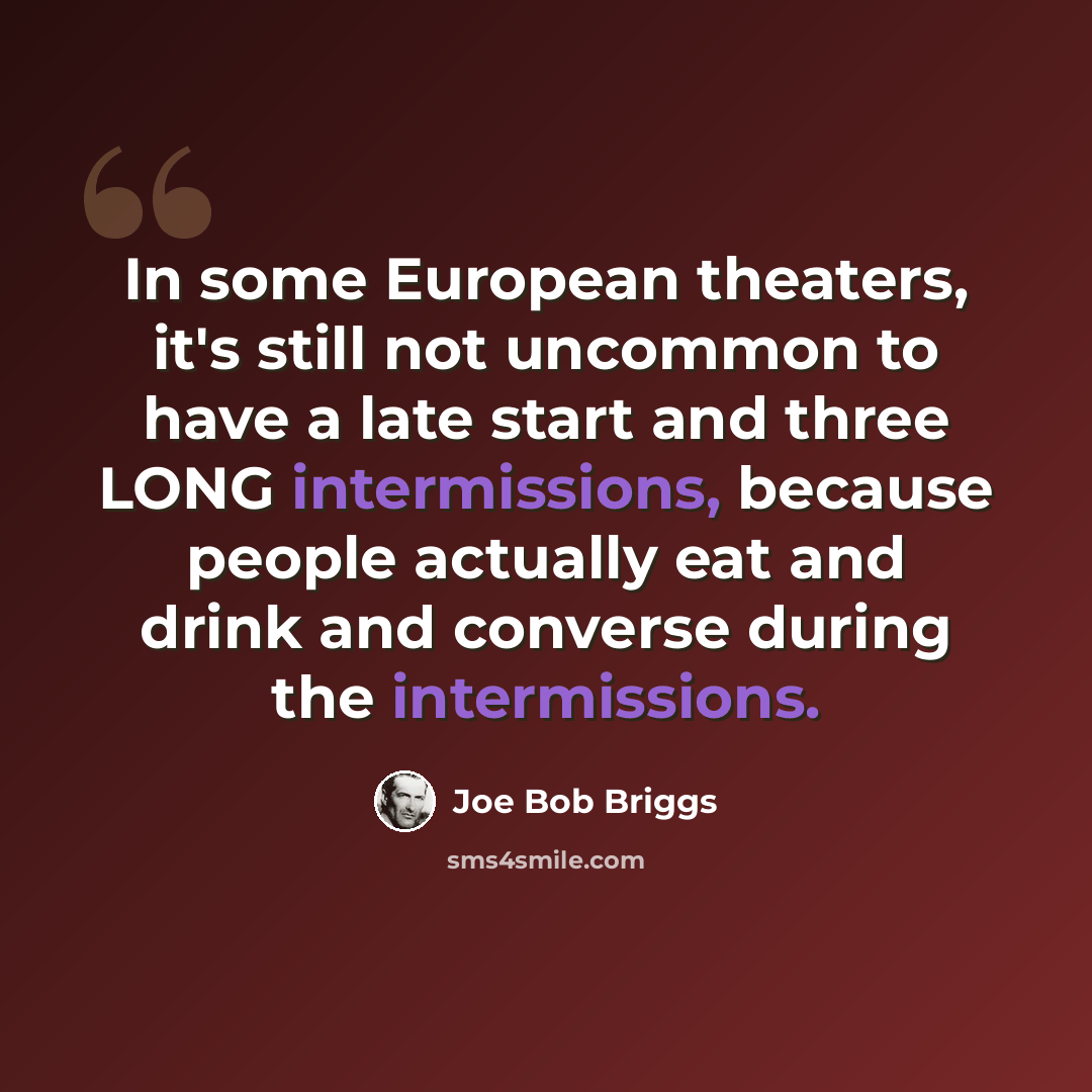 “In some European theaters, it's still not uncommon to have a late start and three LONG intermissions, because people actually eat and drink and converse during the intermissions.” quote by Joe Bob Briggs