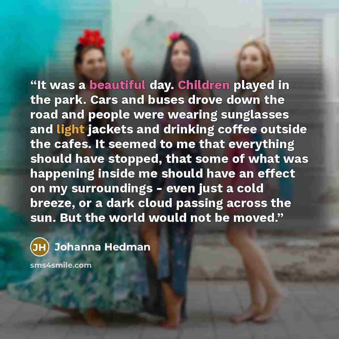 “It was a beautiful day. Children played in the park. Cars and buses drove down the road and people were wearing sunglasses and light jackets and drinking coffee outside the cafes. It seemed to me that everything should have stopped, that some of what was happening inside me should have an effect…” quote by Johanna Hedman