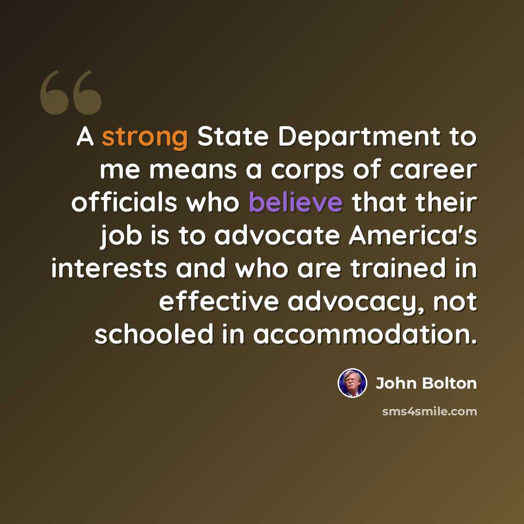 “A strong State Department to me means a corps of career officials who believe that their job is to advocate America's interests and who are trained in effective advocacy, not schooled in accommodation.” quote by John Bolton