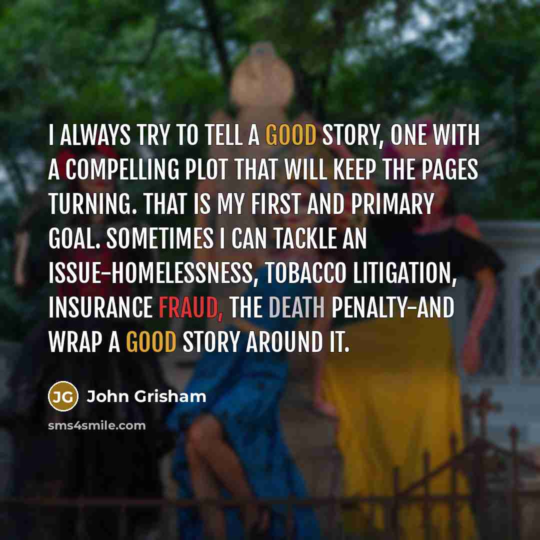 “I always try to tell a good story, one with a compelling plot that will keep the pages turning. That is my first and primary goal. Sometimes I can tackle an issue-homelessness, tobacco litigation, insurance fraud, the death penalty-and wrap a good story around it.” quote by John Grisham