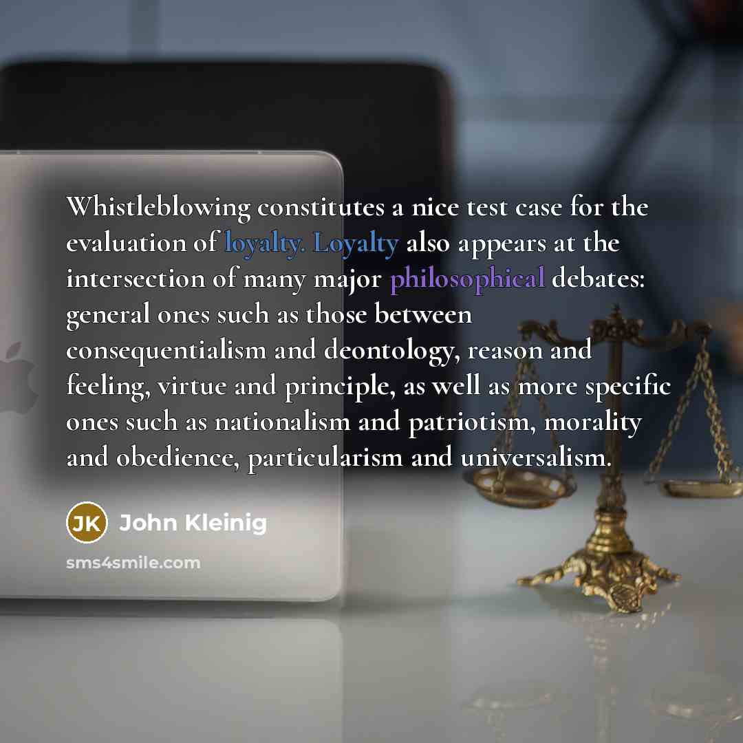 “Whistleblowing constitutes a nice test case for the evaluation of loyalty. Loyalty also appears at the intersection of many major philosophical debates: general ones such as those between consequentialism and deontology, reason and feeling, virtue and principle, as well as more specific ones such…” quote by John Kleinig