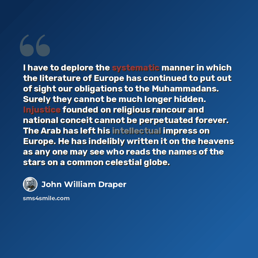 “I have to deplore the systematic manner in which the literature of Europe has continued to put out of sight our obligations to the Muhammadans. Surely they cannot be much longer hidden. Injustice founded on religious rancour and national conceit cannot be perpetuated forever. The Arab has left his…” quote by John William Draper