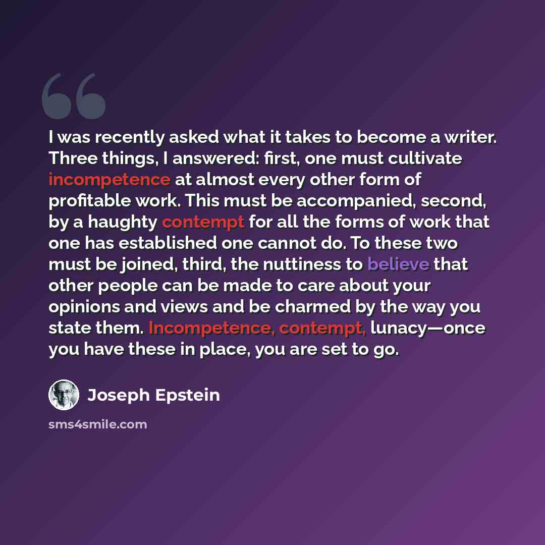 “I was recently asked what it takes to become a writer. Three things, I answered: first, one must cultivate incompetence at almost every other form of profitable work. This must be accompanied, second, by a haughty contempt for all the forms of work that one has established one cannot do. To these…” quote by Joseph Epstein