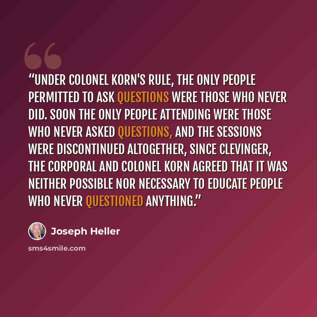 “Under Colonel Korn's rule, the only people permitted to ask questions were those who never did. Soon the only people attending were those who never asked questions, and the sessions were discontinued altogether, since Clevinger, the corporal and Colonel Korn agreed that it was neither possible nor…” quote by Joseph Heller