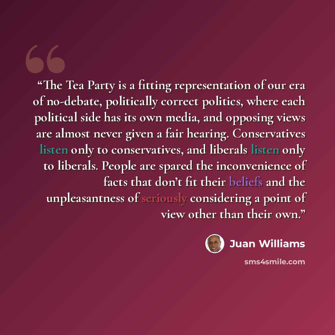 “The Tea Party is a fitting representation of our era of no-debate, politically correct politics, where each political side has its own media, and opposing views are almost never given a fair hearing. Conservatives listen only to conservatives, and liberals listen only to liberals. People are…” quote by Juan Williams