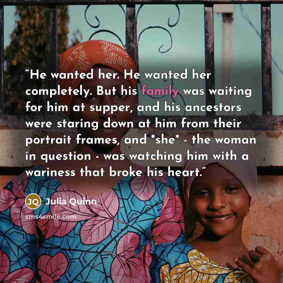 “He wanted her. He wanted her completely. But his family was waiting for him at supper, and his ancestors were staring down at him from their portrait frames, and *she* - the woman in question - was watching him with a wariness that broke his heart.” quote by Julia Quinn