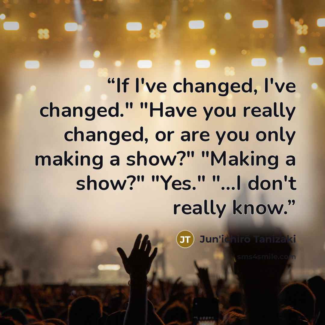 “If I've changed, I've changed." "Have you really changed, or are you only making a show?" "Making a show?" "Yes." "...I don't really know.” quote by Jun'ichirō Tanizaki