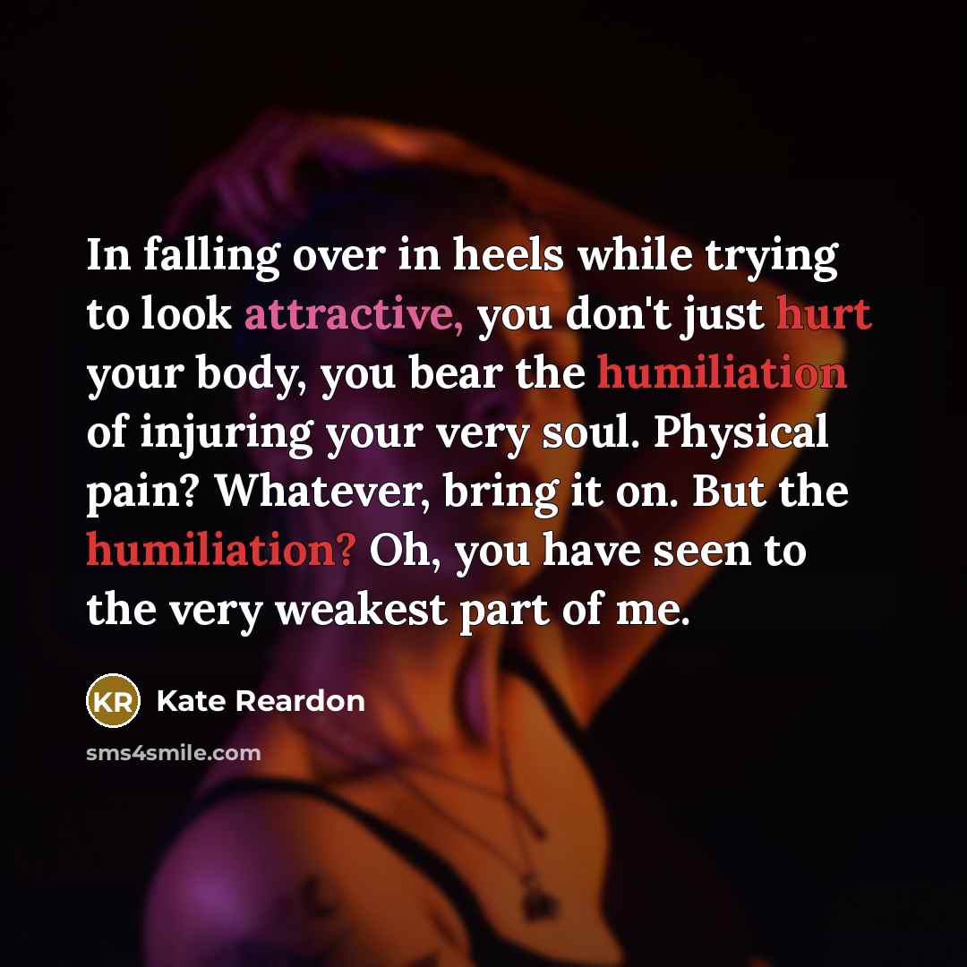 “In falling over in heels while trying to look attractive, you don't just hurt your body, you bear the humiliation of injuring your very soul. Physical pain? Whatever, bring it on. But the humiliation? Oh, you have seen to the very weakest part of me.” quote by Kate Reardon