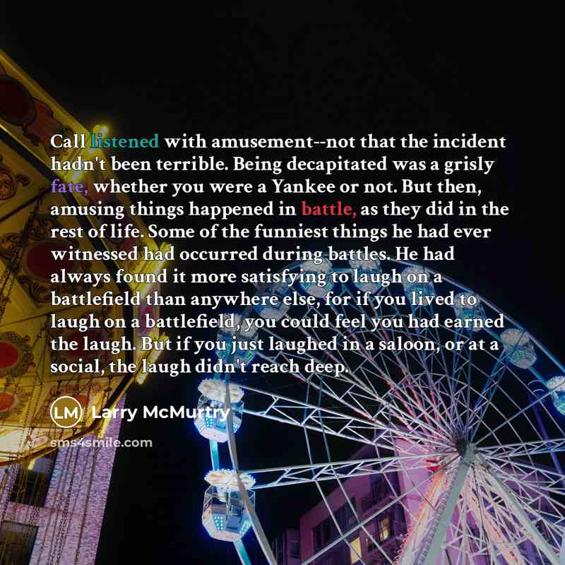 “Call listened with amusement--not that the incident hadn't been terrible. Being decapitated was a grisly fate, whether you were a Yankee or not. But then, amusing things happened in battle, as they did in the rest of life. Some of the funniest things he had ever witnessed had occurred during…” quote by Larry McMurtry