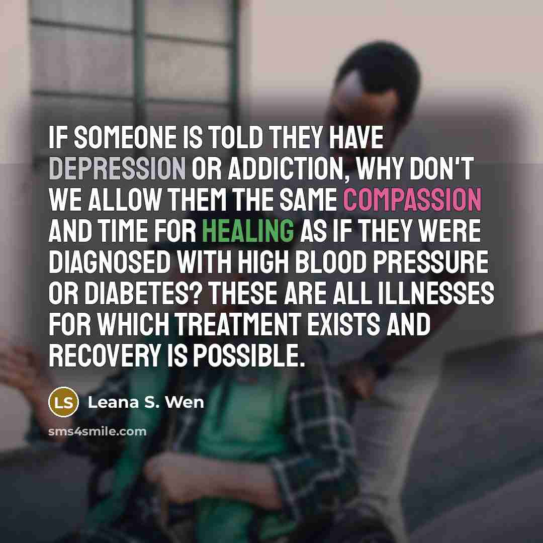 “If someone is told they have depression or addiction, why don't we allow them the same compassion and time for healing as if they were diagnosed with high blood pressure or diabetes? These are all illnesses for which treatment exists and recovery is possible.” quote by Leana S. Wen