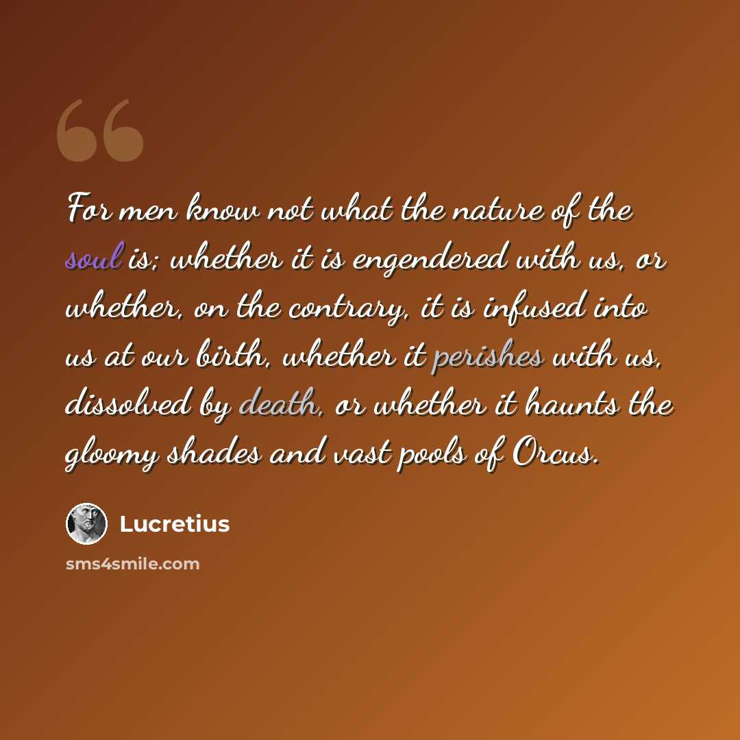 “For men know not what the nature of the soul is; whether it is engendered with us, or whether, on the contrary, it is infused into us at our birth, whether it perishes with us, dissolved by death, or whether it haunts the gloomy shades and vast pools of Orcus.” quote by Lucretius