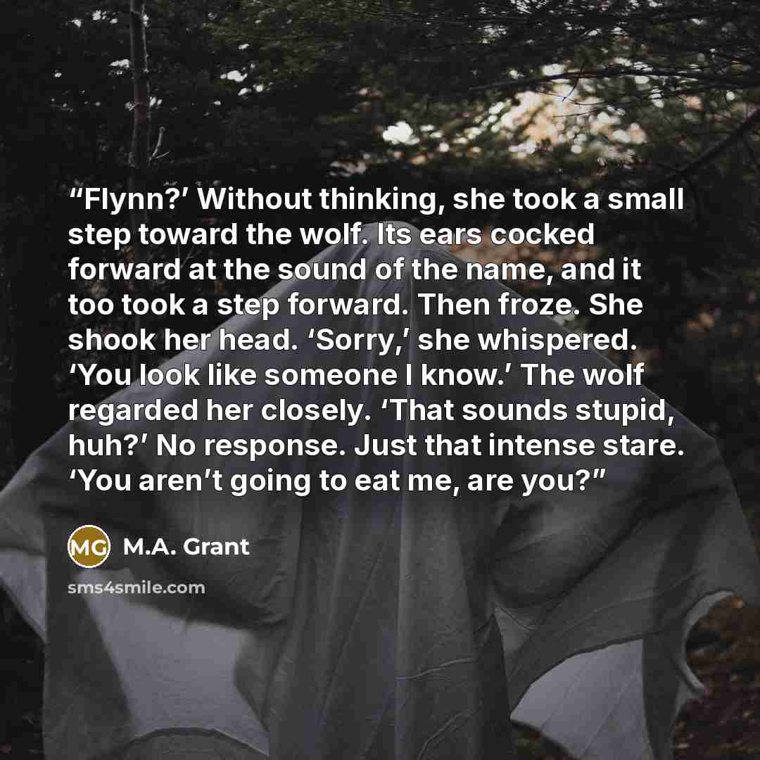 “Flynn?’ Without thinking, she took a small step toward the wolf. Its ears cocked forward at the sound of the name, and it too took a step forward. Then froze. She shook her head. ‘Sorry,’ she whispered. ‘You look like someone I know.’ The wolf regarded her closely. ‘That sounds stupid, huh?’ No…” quote by M.A. Grant