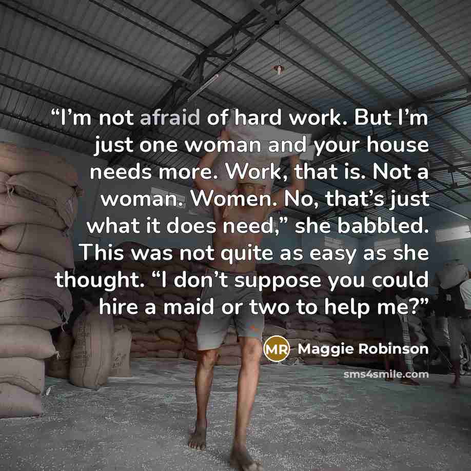 “I’m not afraid of hard work. But I’m just one woman and your house needs more. Work, that is. Not a woman. Women. No, that’s just what it does need,” she babbled. This was not quite as easy as she thought. “I don’t suppose you could hire a maid or two to help me?” quote by Maggie Robinson