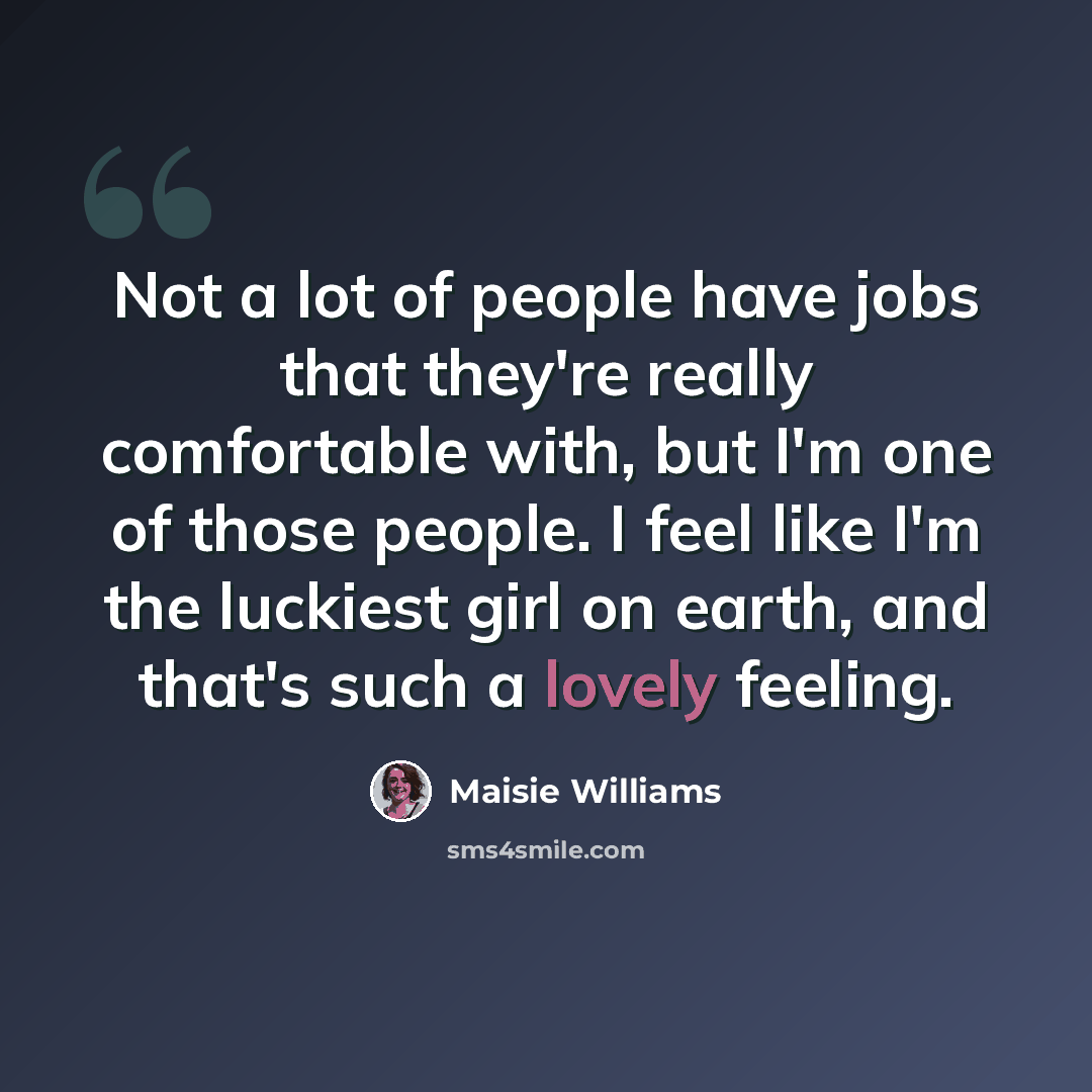 “Not a lot of people have jobs that they're really comfortable with, but I'm one of those people. I feel like I'm the luckiest girl on earth, and that's such a lovely feeling.” quote by Maisie Williams