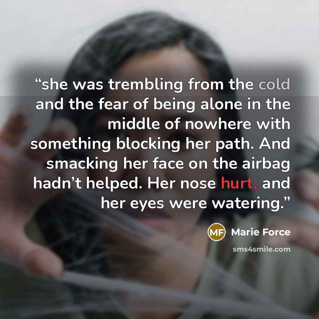 “she was trembling from the cold and the fear of being alone in the middle of nowhere with something blocking her path. And smacking her face on the airbag hadn’t helped. Her nose hurt, and her eyes were watering.” quote by Marie Force