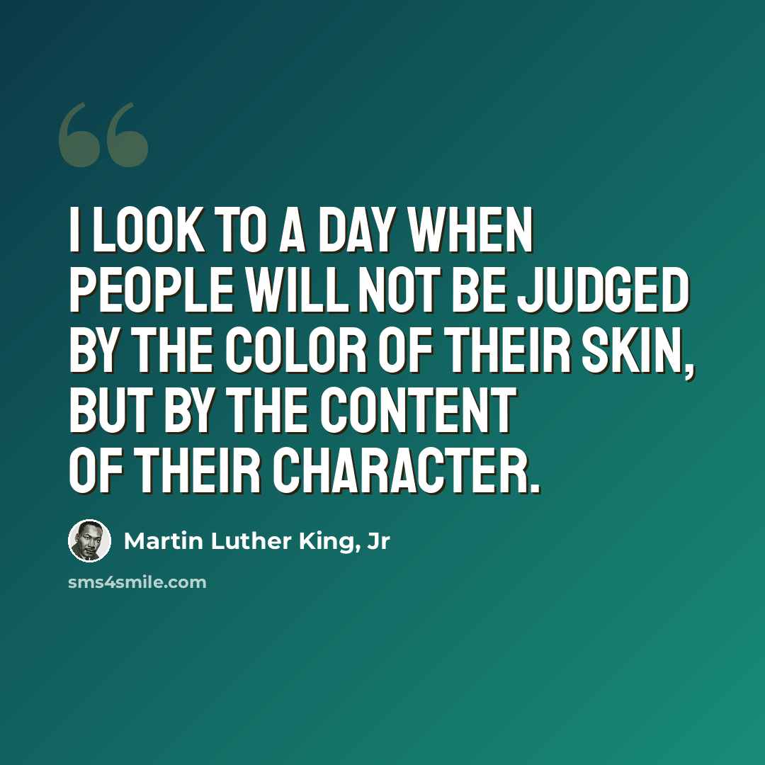 “I look to a day when people will not be judged by the color of their skin, but by the content of their character.” quote by Martin Luther King, Jr