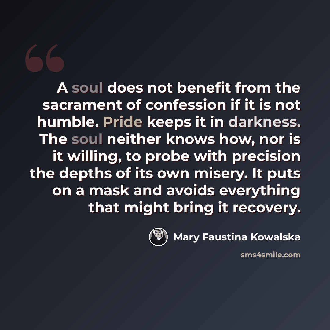 “A soul does not benefit from the sacrament of confession if it is not humble. Pride keeps it in darkness. The soul neither knows how, nor is it willing, to probe with precision the depths of its own misery. It puts on a mask and avoids everything that might bring it recovery.” quote by Mary Faustina Kowalska
