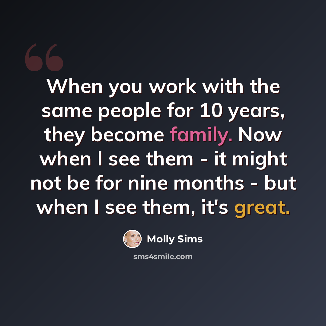 “When you work with the same people for 10 years, they become family. Now when I see them - it might not be for nine months - but when I see them, it's great.” quote by Molly Sims