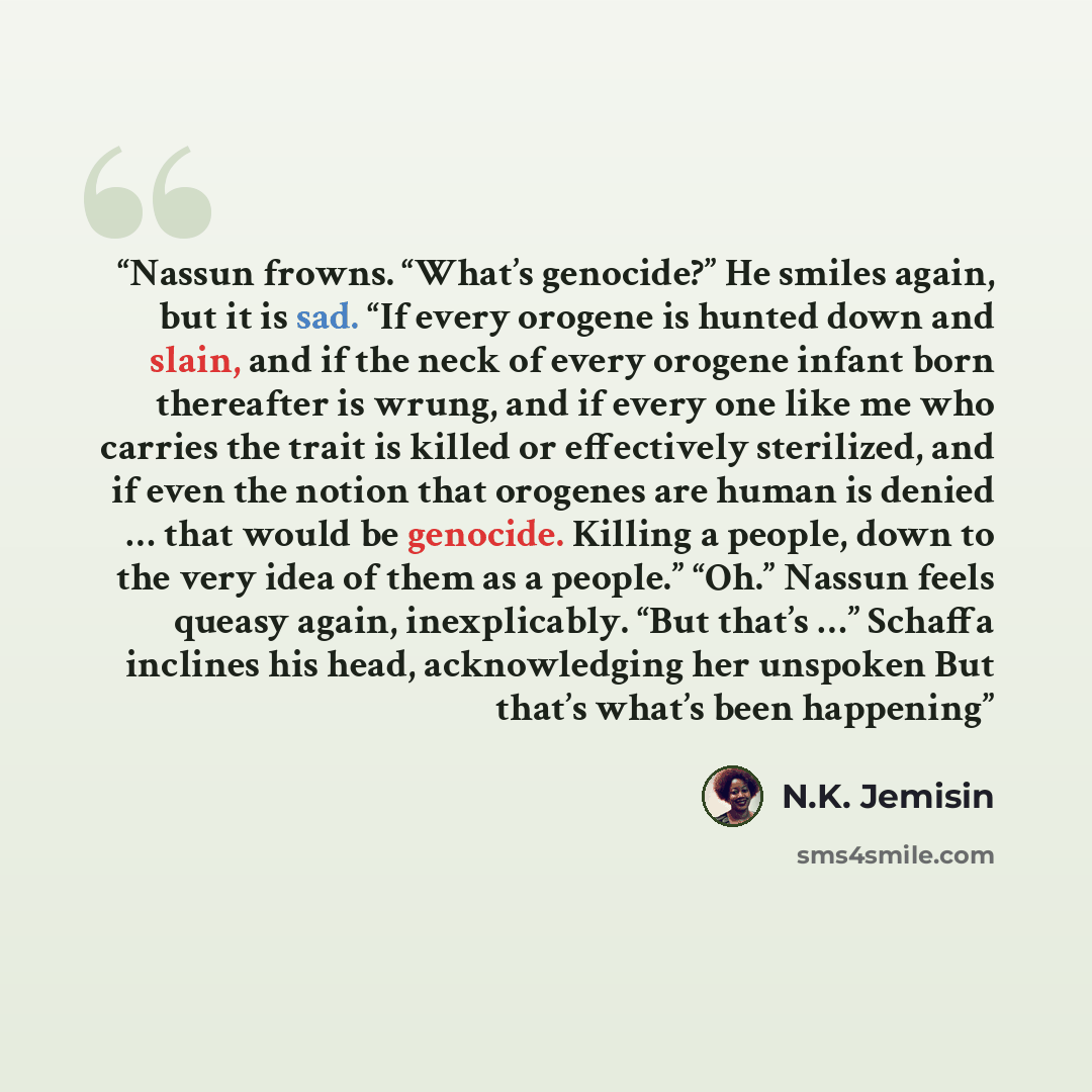 “Nassun frowns. “What’s genocide?” He smiles again, but it is sad. “If every orogene is hunted down and slain, and if the neck of every orogene infant born thereafter is wrung, and if every one like me who carries the trait is killed or effectively sterilized, and if even the notion that orogenes…” quote by N.K. Jemisin
