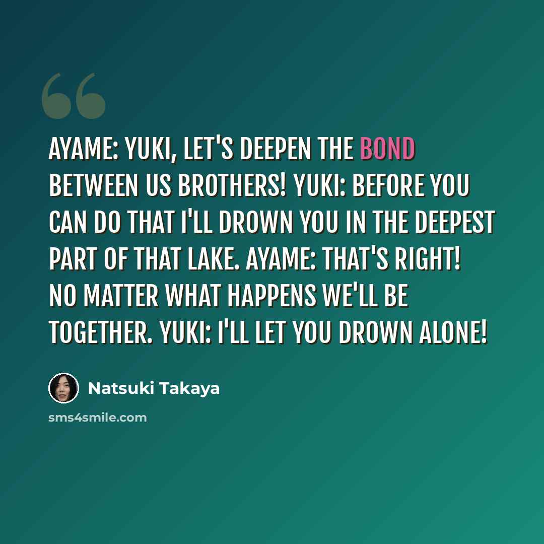 “Ayame: Yuki, let's deepen the bond between us brothers! Yuki: Before you can do that I'll drown you in the deepest part of that lake. Ayame: That's right! No matter what happens we'll be together. Yuki: I'll let you drown alone!” quote by Natsuki Takaya
