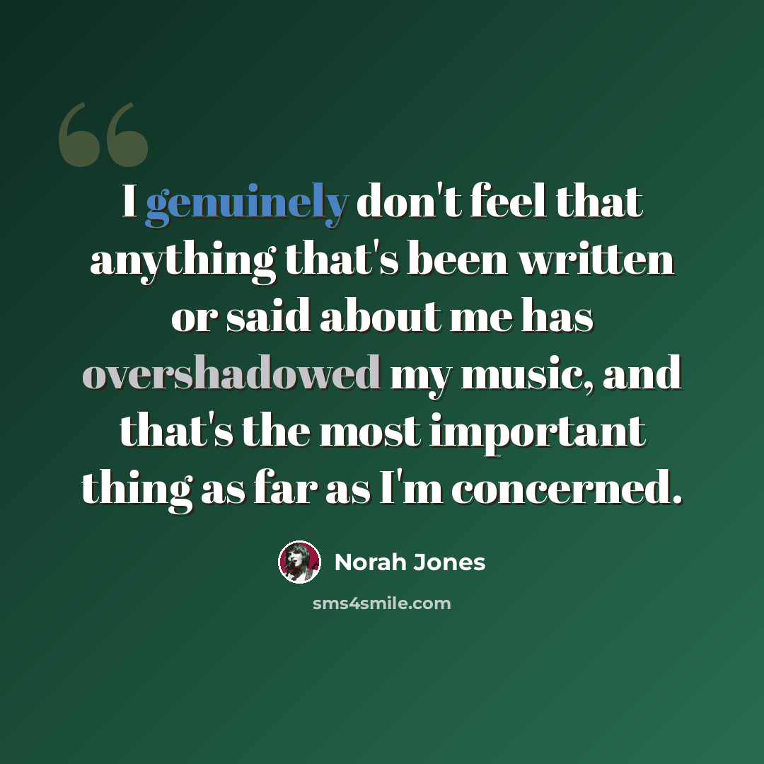 “I genuinely don't feel that anything that's been written or said about me has overshadowed my music, and that's the most important thing as far as I'm concerned.” quote by Norah Jones