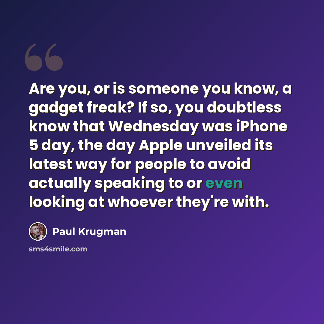 “Are you, or is someone you know, a gadget freak? If so, you doubtless know that Wednesday was iPhone 5 day, the day Apple unveiled its latest way for people to avoid actually speaking to or even looking at whoever they're with.” quote by Paul Krugman