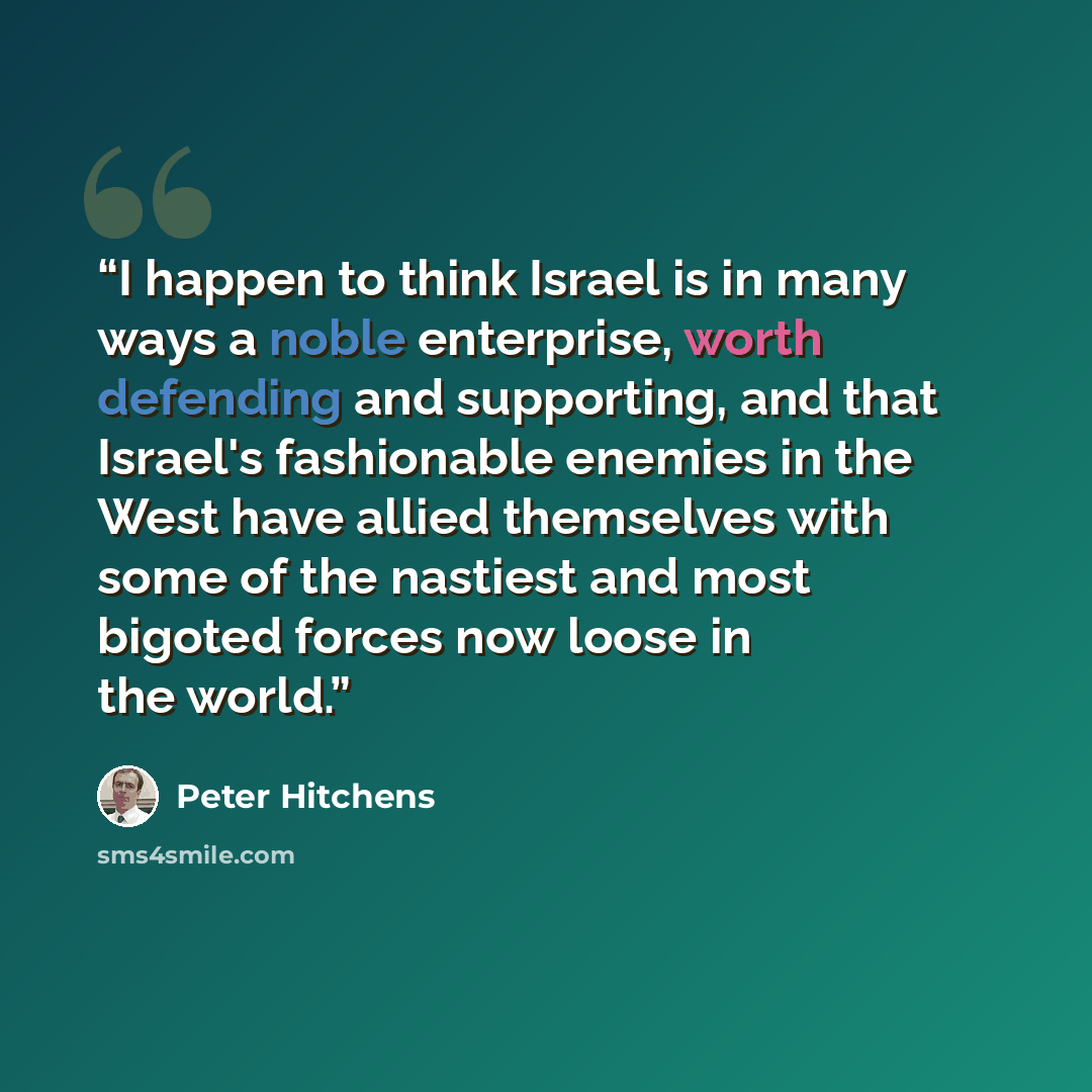 “I happen to think Israel is in many ways a noble enterprise, worth defending and supporting, and that Israel's fashionable enemies in the West have allied themselves with some of the nastiest and most bigoted forces now loose in the world.” quote by Peter Hitchens