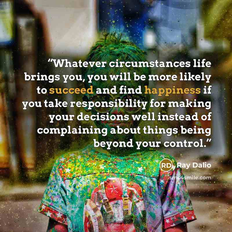 “Whatever circumstances life brings you, you will be more likely to succeed and find happiness if you take responsibility for making your decisions well instead of complaining about things being beyond your control.” quote by Ray Dalio