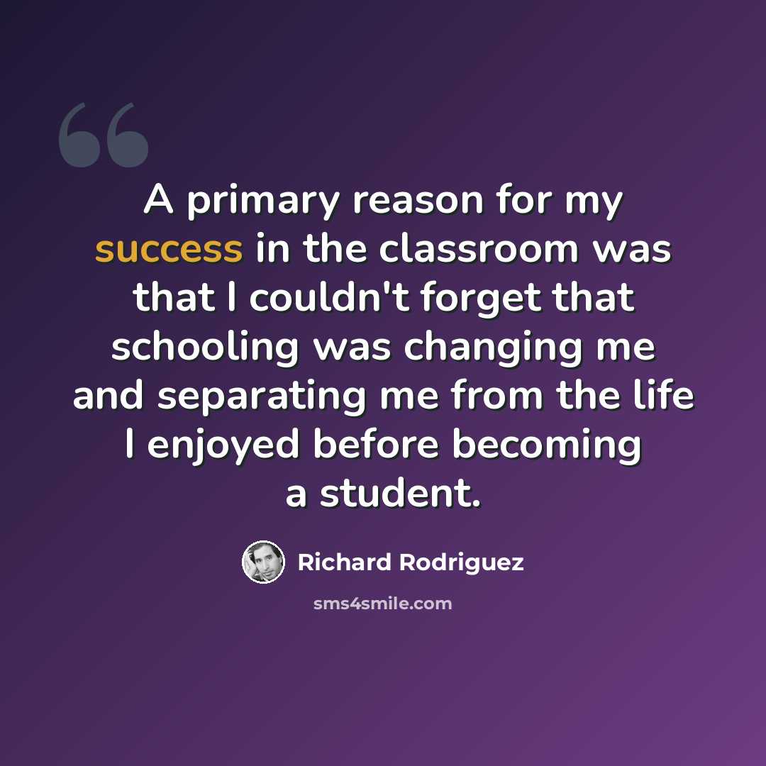 “A primary reason for my success in the classroom was that I couldn't forget that schooling was changing me and separating me from the life I enjoyed before becoming a student.” quote by Richard Rodriguez