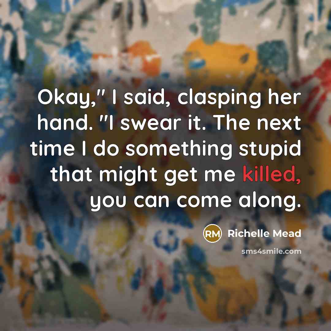 “Okay," I said, clasping her hand. "I swear it. The next time I do something stupid that might get me killed, you can come along.” quote by Richelle Mead