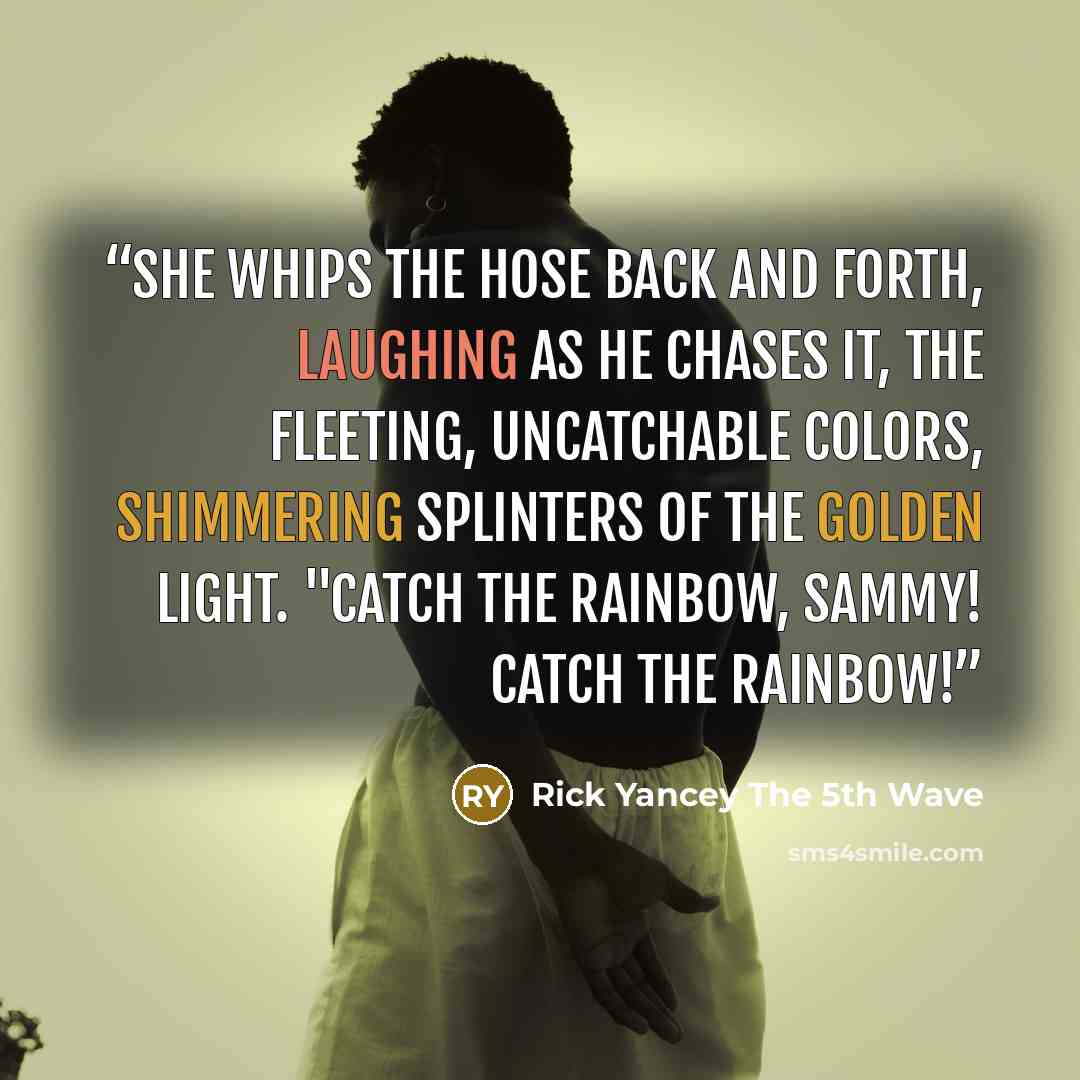 “She whips the hose back and forth, laughing as he chases it, the fleeting, uncatchable colors, shimmering splinters of the golden light. "Catch the rainbow, Sammy! Catch the rainbow!” quote by Rick Yancey The 5th Wave
