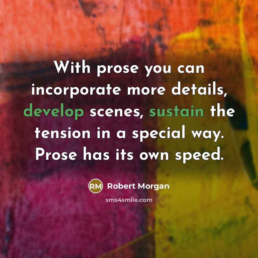 “With prose you can incorporate more details, develop scenes, sustain the tension in a special way. Prose has its own speed.” quote by Robert Morgan