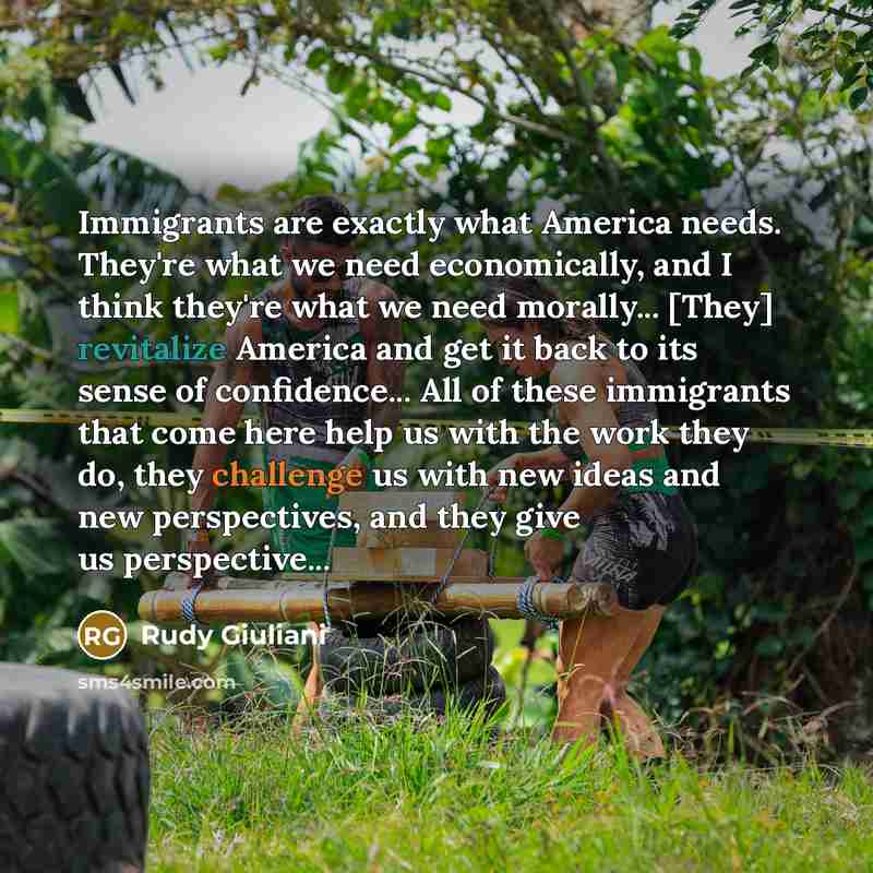 “Immigrants are exactly what America needs. They're what we need economically, and I think they're what we need morally... [They] revitalize America and get it back to its sense of confidence... All of these immigrants that come here help us with the work they do, they challenge us with new ideas…” quote by Rudy Giuliani