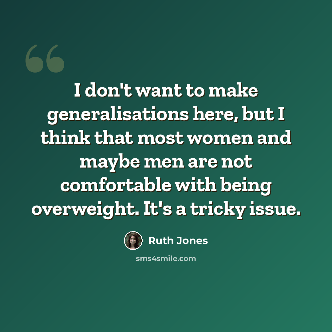 “I don't want to make generalisations here, but I think that most women and maybe men are not comfortable with being overweight. It's a tricky issue.” quote by Ruth Jones