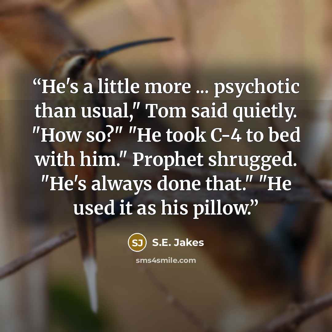 “He's a little more ... psychotic than usual," Tom said quietly. "How so?" "He took C-4 to bed with him." Prophet shrugged. "He's always done that." "He used it as his pillow.” quote by S.E. Jakes