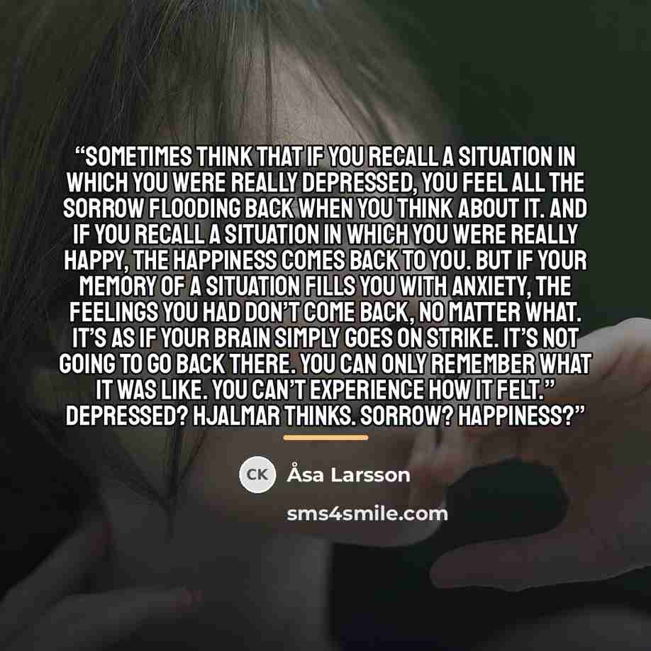 “sometimes think that if you recall a situation in which you were really depressed, you feel all the sorrow flooding back when you think about it. And if you recall a situation in which you were really happy, the happiness comes back to you. But if your memory of a situation fills you with anxiety…” quote by Åsa Larsson