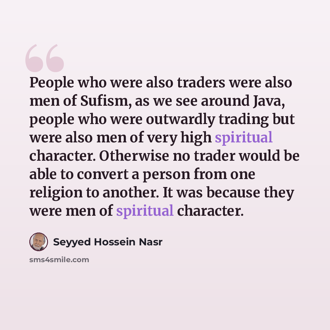 “People who were also traders were also men of Sufism, as we see around Java, people who were outwardly trading but were also men of very high spiritual character. Otherwise no trader would be able to convert a person from one religion to another. It was because they were men of spiritual character.” quote by Seyyed Hossein Nasr