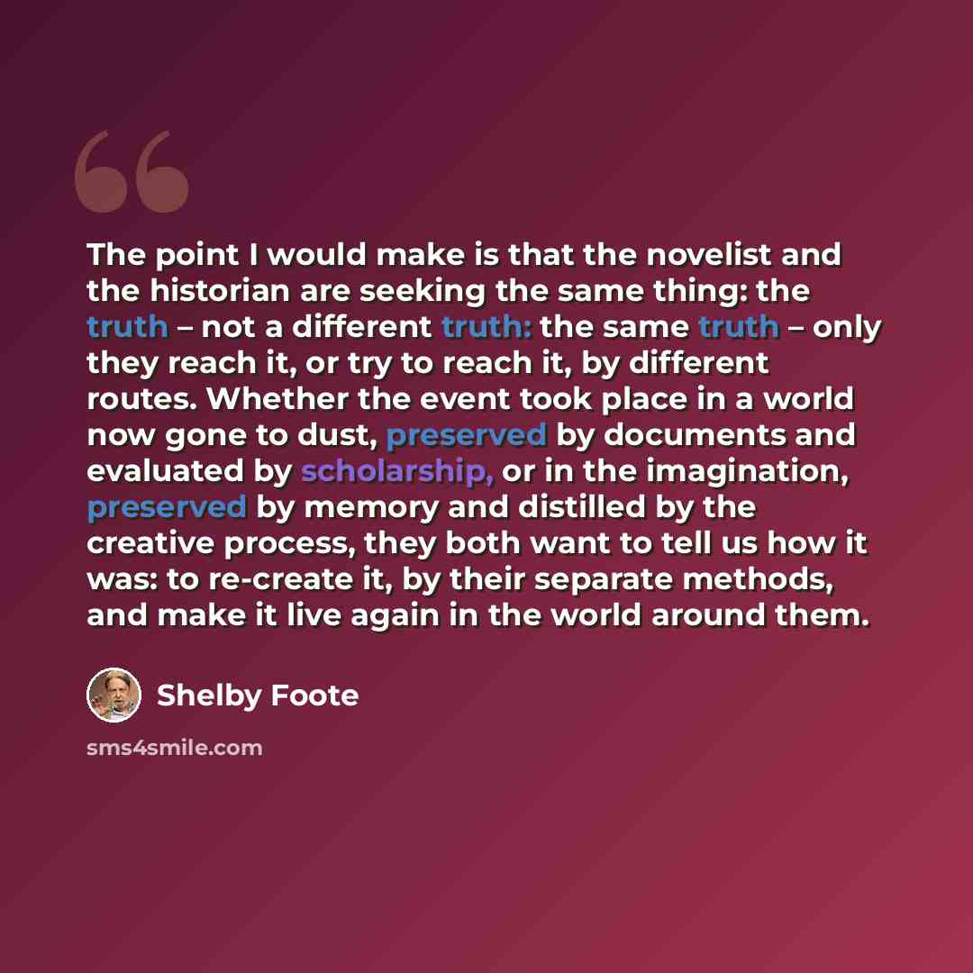 “The point I would make is that the novelist and the historian are seeking the same thing: the truth – not a different truth: the same truth – only they reach it, or try to reach it, by different routes. Whether the event took place in a world now gone to dust, preserved by documents and evaluated…” quote by Shelby Foote