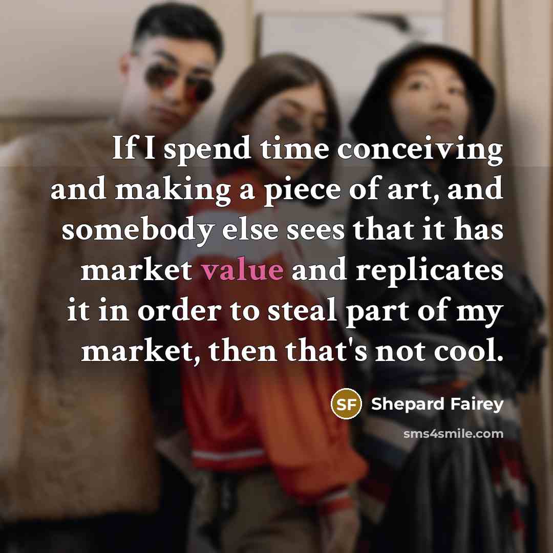 “If I spend time conceiving and making a piece of art, and somebody else sees that it has market value and replicates it in order to steal part of my market, then that's not cool.” quote by Shepard Fairey