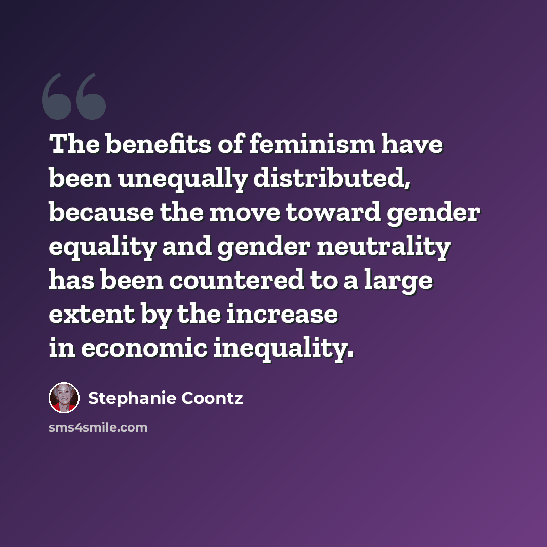 “The benefits of feminism have been unequally distributed, because the move toward gender equality and gender neutrality has been countered to a large extent by the increase in economic inequality.” quote by Stephanie Coontz