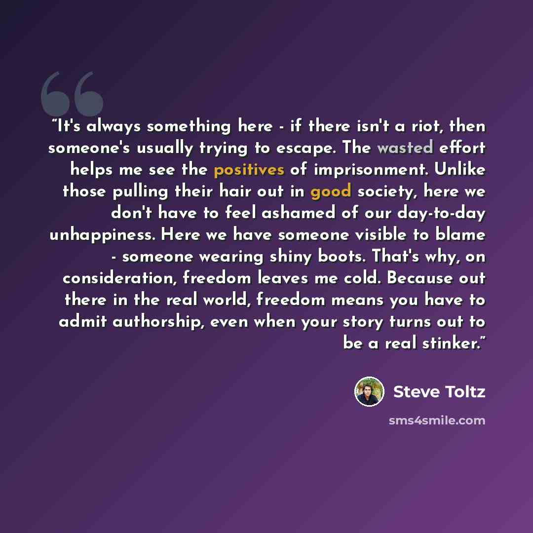 “It's always something here - if there isn't a riot, then someone's usually trying to escape. The wasted effort helps me see the positives of imprisonment. Unlike those pulling their hair out in good society, here we don't have to feel ashamed of our day-to-day unhappiness. Here we have someone…” quote by Steve Toltz
