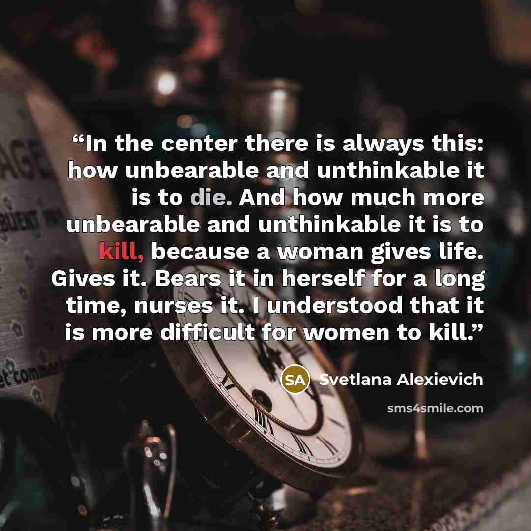 “In the center there is always this: how unbearable and unthinkable it is to die. And how much more unbearable and unthinkable it is to kill, because a woman gives life. Gives it. Bears it in herself for a long time, nurses it. I understood that it is more difficult for women to kill.” quote by Svetlana Alexievich