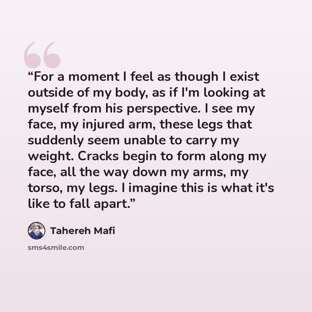 “For a moment I feel as though I exist outside of my body, as if I'm looking at myself from his perspective. I see my face, my injured arm, these legs that suddenly seem unable to carry my weight. Cracks begin to form along my face, all the way down my arms, my torso, my legs. I imagine this is…” quote by Tahereh Mafi