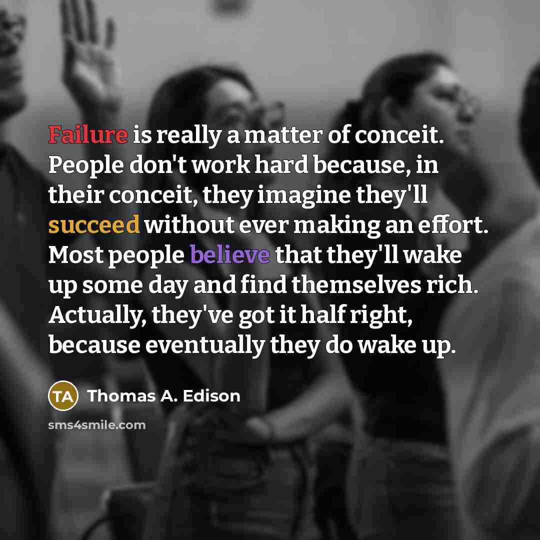 “Failure is really a matter of conceit. People don't work hard because, in their conceit, they imagine they'll succeed without ever making an effort. Most people believe that they'll wake up some day and find themselves rich. Actually, they've got it half right, because eventually they do wake up.” quote by Thomas A. Edison