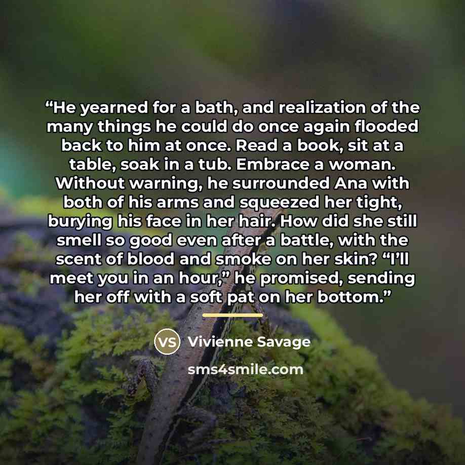 “He yearned for a bath, and realization of the many things he could do once again flooded back to him at once. Read a book, sit at a table, soak in a tub. Embrace a woman. Without warning, he surrounded Ana with both of his arms and squeezed her tight, burying his face in her hair. How did she…” quote by Vivienne Savage