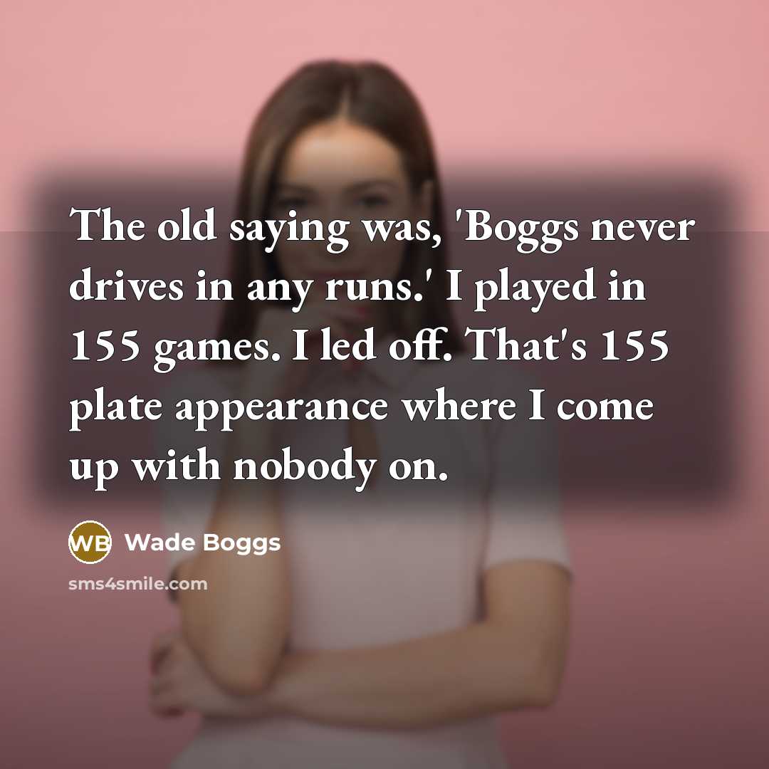 “The old saying was, 'Boggs never drives in any runs.' I played in 155 games. I led off. That's 155 plate appearance where I come up with nobody on.” quote by Wade Boggs