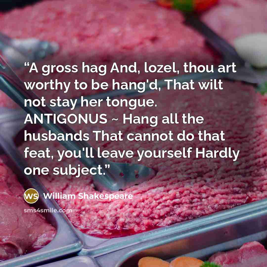 “A gross hag And, lozel, thou art worthy to be hang'd, That wilt not stay her tongue. ANTIGONUS ~ Hang all the husbands That cannot do that feat, you'll leave yourself Hardly one subject.” quote by William Shakespeare