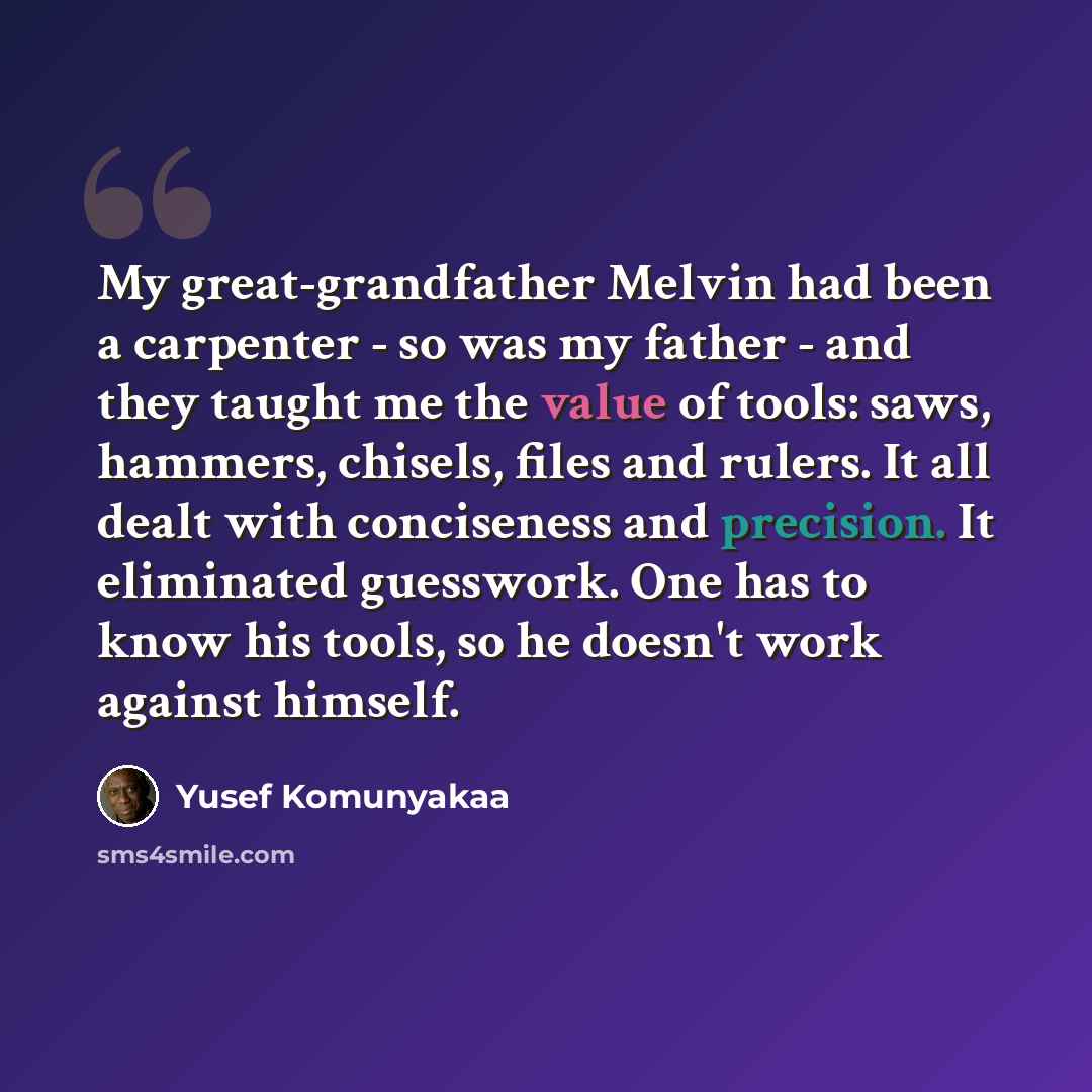 “My great-grandfather Melvin had been a carpenter - so was my father - and they taught me the value of tools: saws, hammers, chisels, files and rulers. It all dealt with conciseness and precision. It eliminated guesswork. One has to know his tools, so he doesn't work against himself.” quote by Yusef Komunyakaa