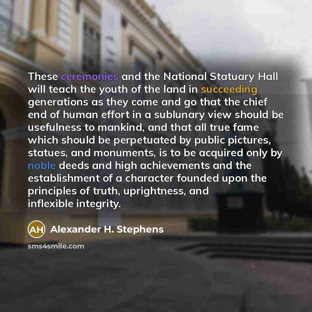 “These ceremonies and the National Statuary Hall will teach the youth of the land in succeeding generations as they come and go that the chief end of human effort in a sublunary view should be usefulness to mankind, and that all true fame which should be perpetuated by public pictures, statues, and…” quote by Alexander H. Stephens