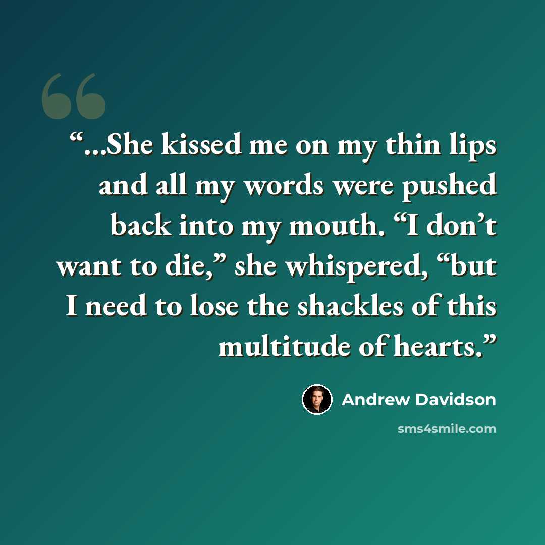 “…She kissed me on my thin lips and all my words were pushed back into my mouth. “I don’t want to die,” she whispered, “but I need to lose the shackles of this multitude of hearts.” quote by Andrew Davidson